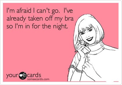 I'm afraid I can't go. I've already taken off my bra. I'm in for the night
